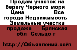 Продам участок на берегу Черного моря › Цена ­ 4 300 000 - Все города Недвижимость » Земельные участки продажа   . Брянская обл.,Сельцо г.